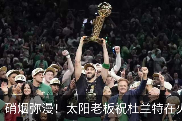 硝烟弥漫！太阳老板祝杜兰特在火箭好运，杜兰特却感到很不满意？